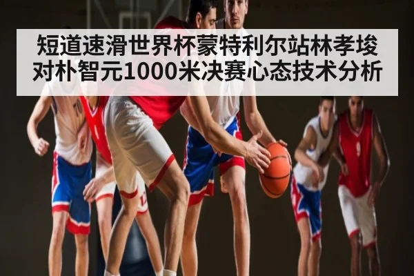 短道速滑世界杯蒙特利尔站林孝埈对朴智元1000米决赛心态技术分析